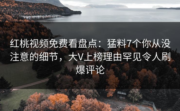 红桃视频免费看盘点：猛料7个你从没注意的细节，大V上榜理由罕见令人刷爆评论