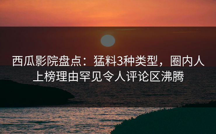 西瓜影院盘点：猛料3种类型，圈内人上榜理由罕见令人评论区沸腾