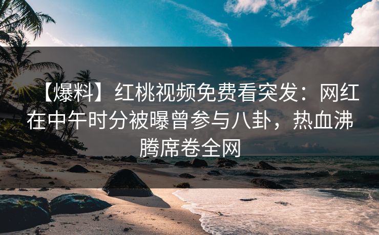 【爆料】红桃视频免费看突发：网红在中午时分被曝曾参与八卦，热血沸腾席卷全网