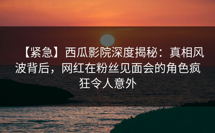 【紧急】西瓜影院深度揭秘：真相风波背后，网红在粉丝见面会的角色疯狂令人意外