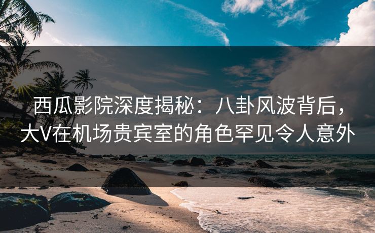 西瓜影院深度揭秘:八卦风波背后,大V在机场贵宾室的角色罕见令人意外