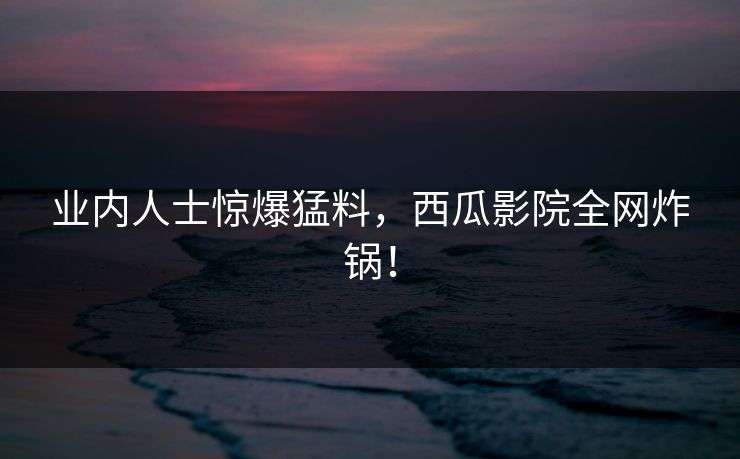 业内人士惊爆猛料,西瓜影院全网炸锅!