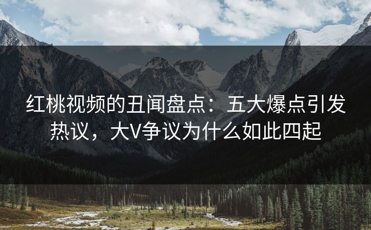 红桃视频的丑闻盘点:五大爆点引发热议,大V争议为什么如此四起