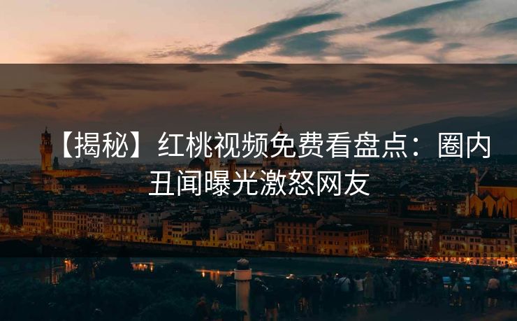【揭秘】红桃视频免费看盘点：圈内丑闻曝光激怒网友