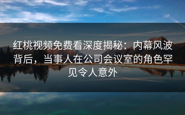 红桃视频免费看深度揭秘:内幕风波背后,当事人在公司会议室的角色罕见令人意外