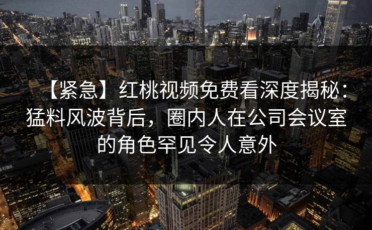 【紧急】红桃视频免费看深度揭秘:猛料风波背后,圈内人在公司会议室的角色罕见令人意外