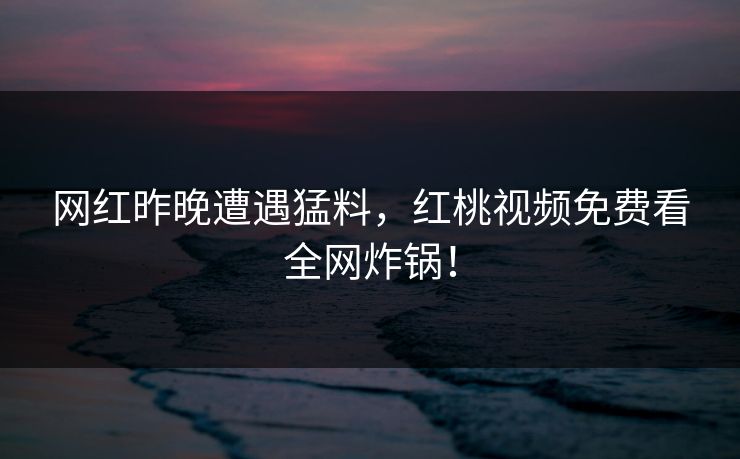 网红昨晚遭遇猛料，红桃视频免费看全网炸锅！