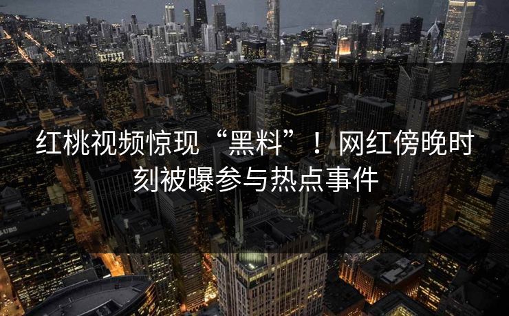 红桃视频惊现“黑料”!网红傍晚时刻被曝参与热点事件