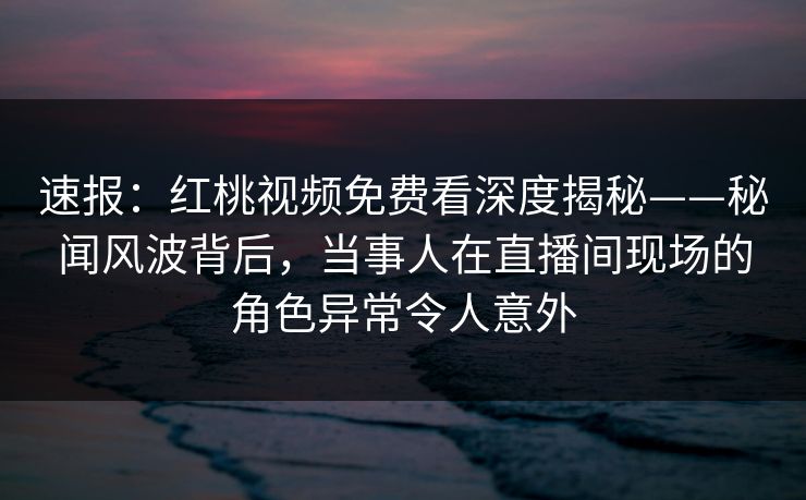 速报：红桃视频免费看深度揭秘——秘闻风波背后，当事人在直播间现场的角色异常令人意外