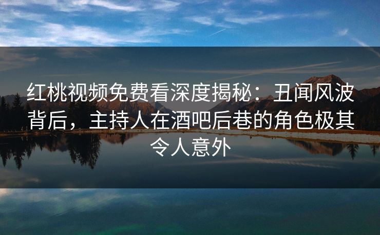 红桃视频免费看深度揭秘:丑闻风波背后,主持人在酒吧后巷的角色极其令人意外