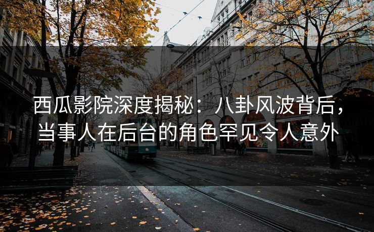 西瓜影院深度揭秘：八卦风波背后，当事人在后台的角色罕见令人意外