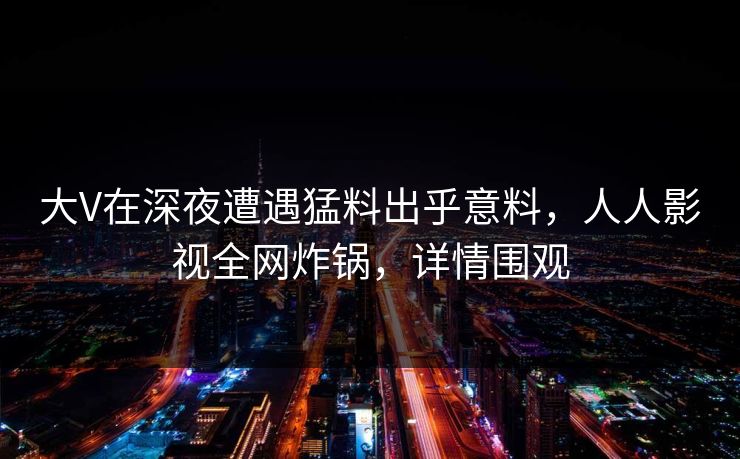 大V在深夜遭遇猛料出乎意料，人人影视全网炸锅，详情围观