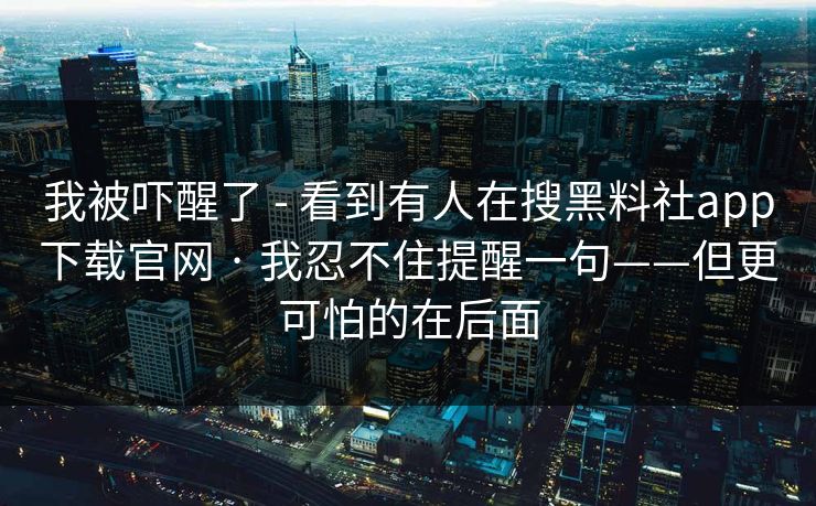 我被吓醒了 - 看到有人在搜黑料社app下载官网 · 我忍不住提醒一句——但更可怕的在后面
