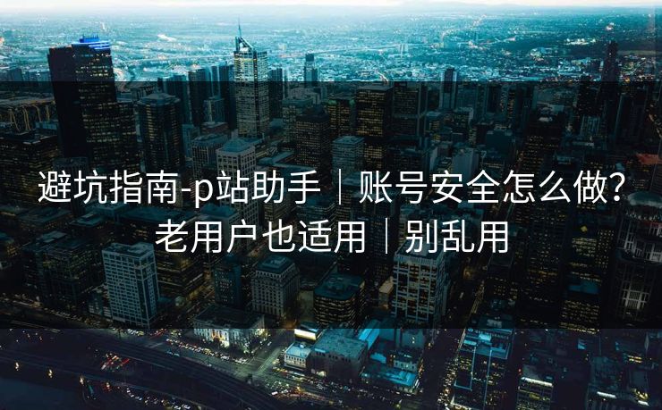 避坑指南-p站助手｜账号安全怎么做？老用户也适用｜别乱用