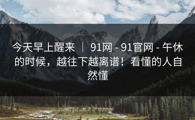 今天早上醒来 ｜ 91网 - 91官网 - 午休的时候，越往下越离谱！看懂的人自然懂