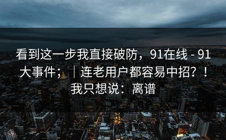 看到这一步我直接破防，91在线 - 91大事件；｜连老用户都容易中招？！我只想说：离谱